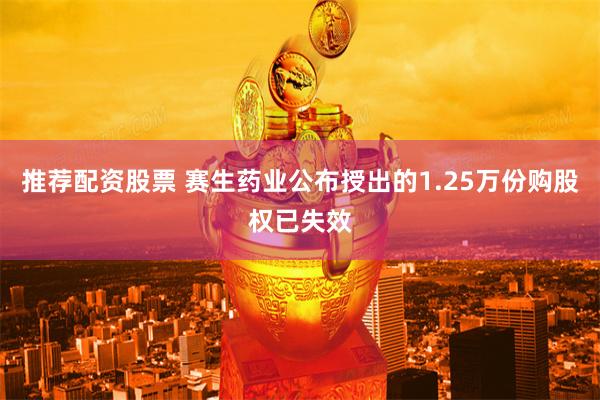 推荐配资股票 赛生药业公布授出的1.25万份购股权已失效