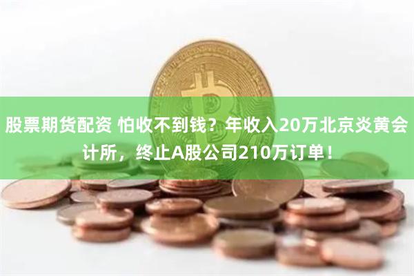 股票期货配资 怕收不到钱？年收入20万北京炎黄会计所，终止A股公司210万订单！