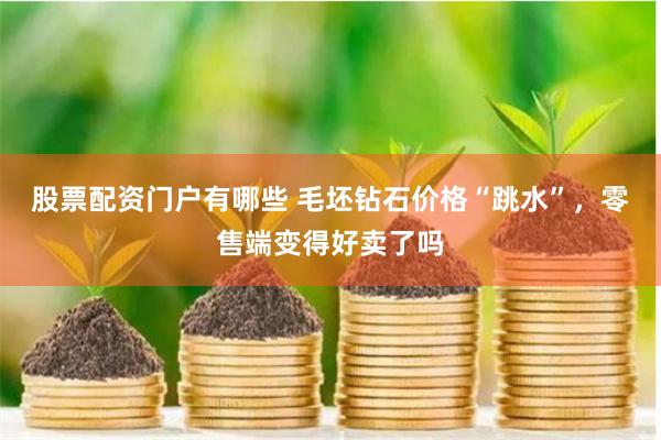 股票配资门户有哪些 毛坯钻石价格“跳水”，零售端变得好卖了吗