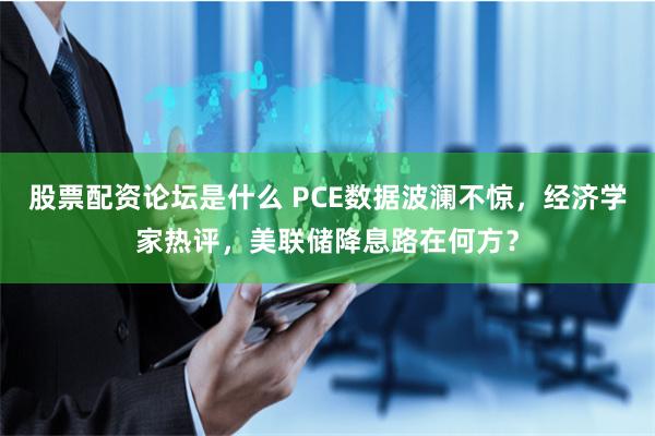 股票配资论坛是什么 PCE数据波澜不惊，经济学家热评，美联储降息路在何方？