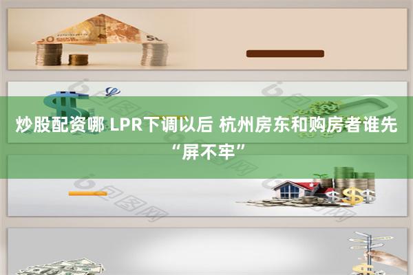 炒股配资哪 LPR下调以后 杭州房东和购房者谁先“屏不牢”