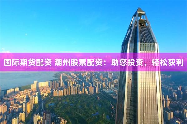 国际期货配资 潮州股票配资：助您投资，轻松获利