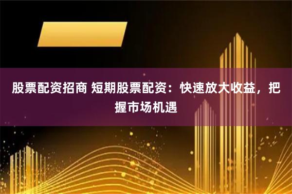 股票配资招商 短期股票配资：快速放大收益，把握市场机遇